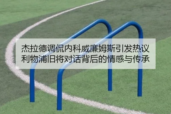 杰拉德调侃内科威廉姆斯引发热议 利物浦旧将对话背后的情感与传承