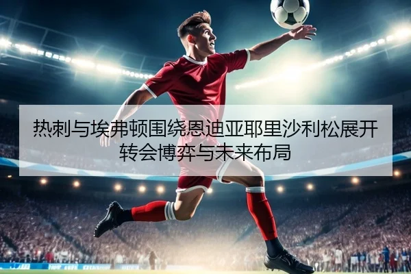热刺与埃弗顿围绕恩迪亚耶里沙利松展开转会博弈与未来布局